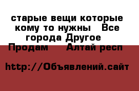 старые вещи которые кому то нужны - Все города Другое » Продам   . Алтай респ.